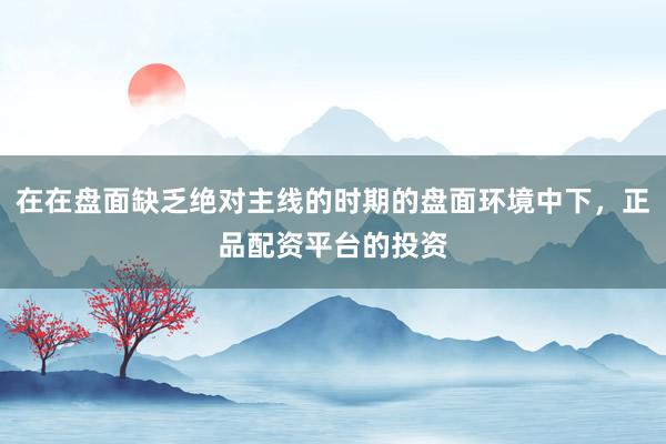 在在盘面缺乏绝对主线的时期的盘面环境中下，正品配资平台的投资