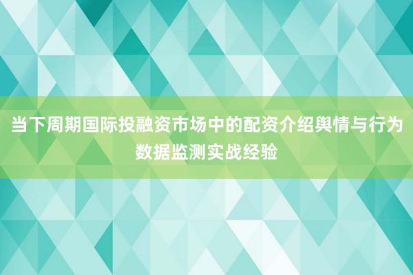 当下周期国际投融资市场中的配资介绍舆情与行为数据监测实战经验