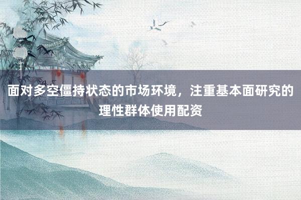 面对多空僵持状态的市场环境，注重基本面研究的理性群体使用配资