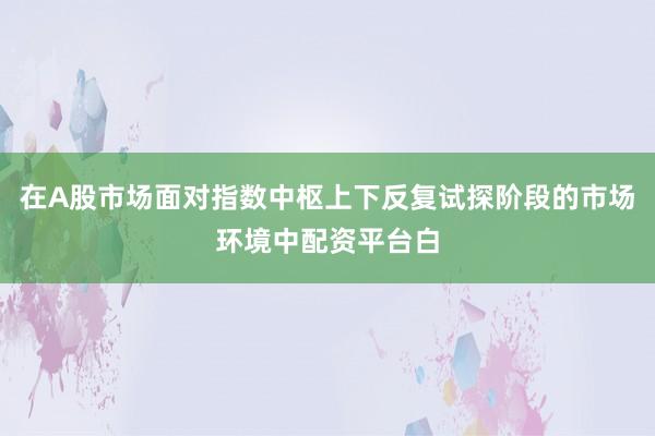 在A股市场面对指数中枢上下反复试探阶段的市场环境中配资平台白
