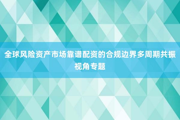 全球风险资产市场靠谱配资的合规边界多周期共振视角专题
