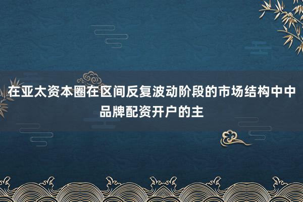 在亚太资本圈在区间反复波动阶段的市场结构中中品牌配资开户的主