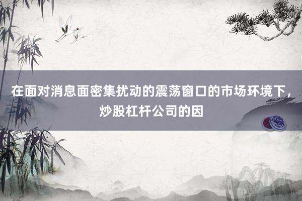 在面对消息面密集扰动的震荡窗口的市场环境下，炒股杠杆公司的因