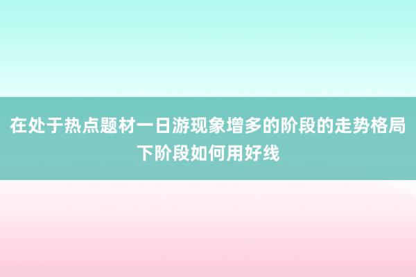 在处于热点题材一日游现象增多的阶段的走势格局下阶段如何用好线