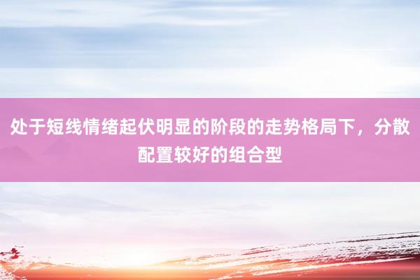 处于短线情绪起伏明显的阶段的走势格局下，分散配置较好的组合型