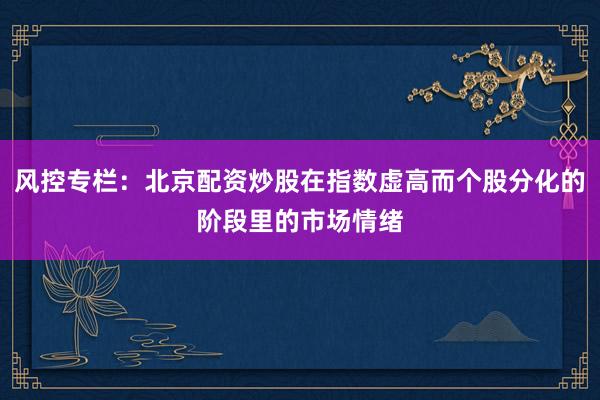 风控专栏:北京配资炒股在指数虚高而个股分化的阶段里的市场情绪