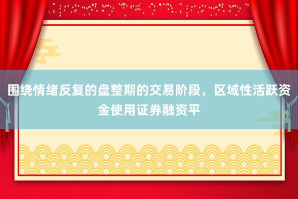 围绕情绪反复的盘整期的交易阶段,区域性活跃资金使用证券融资平