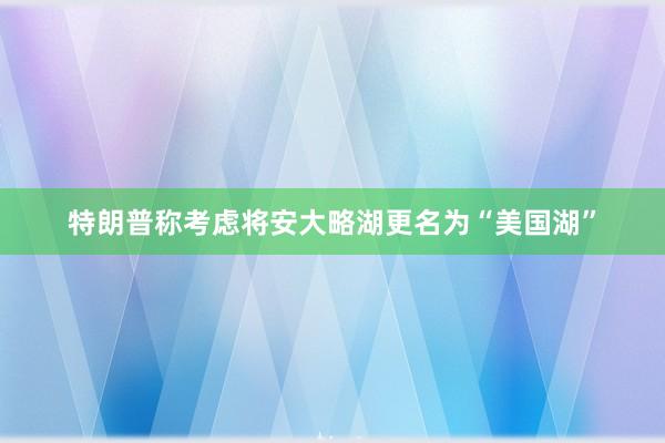 特朗普称考虑将安大略湖更名为“美国湖”