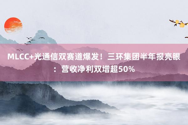 MLCC+光通信双赛道爆发！三环集团半年报亮眼：营收净利双增超50%
