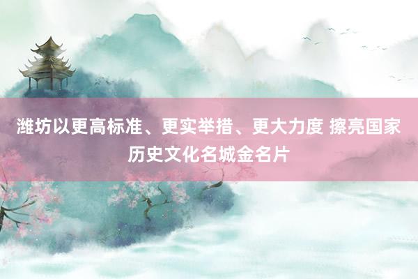 潍坊以更高标准、更实举措、更大力度 擦亮国家历史文化名城金名片