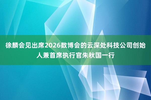 徐麟会见出席2026数博会的云深处科技公司创始人兼首席执行官朱秋国一行
