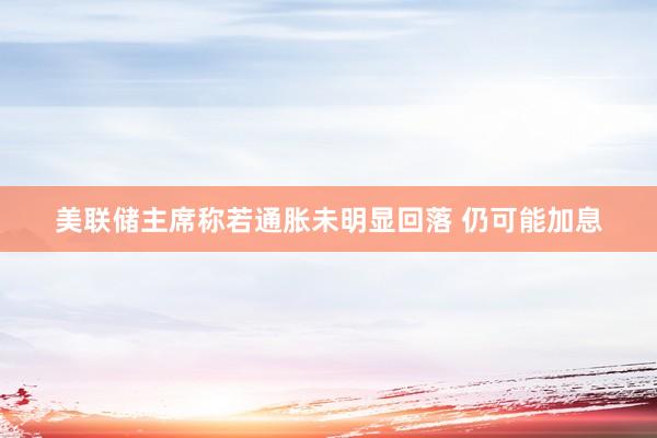 美联储主席称若通胀未明显回落 仍可能加息