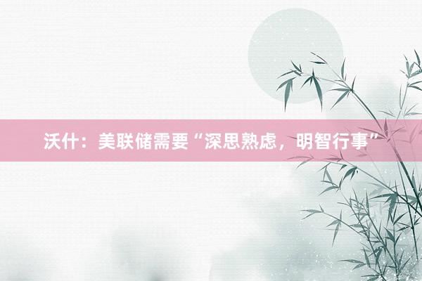 沃什：美联储需要“深思熟虑，明智行事”