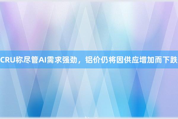 CRU称尽管AI需求强劲，铝价仍将因供应增加而下跌