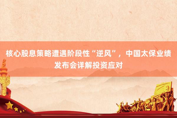 核心股息策略遭遇阶段性“逆风”，中国太保业绩发布会详解投资应对