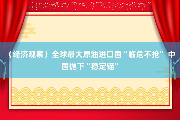 （经济观察）全球最大原油进口国“临危不抢” 中国抛下“稳定锚”