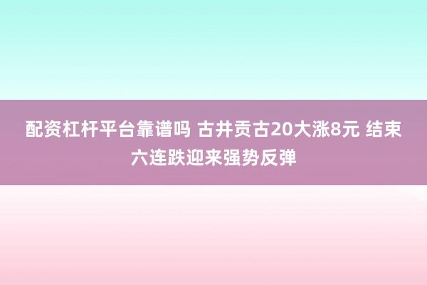 配资杠杆平台靠谱吗 古井贡古20大涨8元 结束六连跌迎来强势反弹