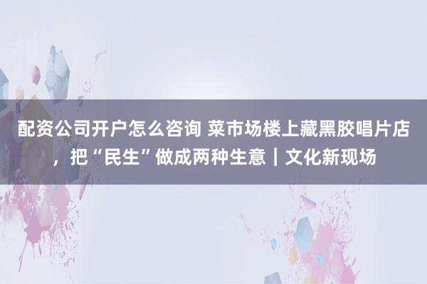 配资公司开户怎么咨询 菜市场楼上藏黑胶唱片店，把“民生”做成两种生意｜文化新现场
