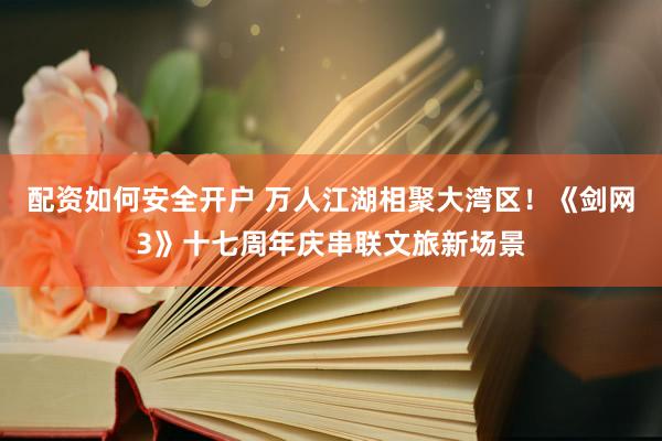 配资如何安全开户 万人江湖相聚大湾区！《剑网3》十七周年庆串联文旅新场景