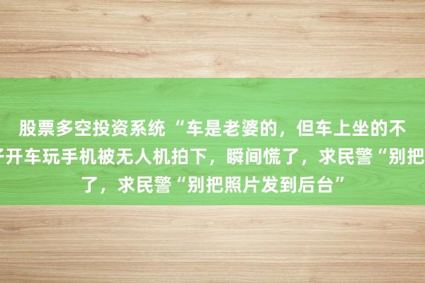 股票多空投资系统 “车是老婆的，但车上坐的不是老婆”，男子开车玩手机被无人机拍下，瞬间慌了，求民警“别把照片发到后台”