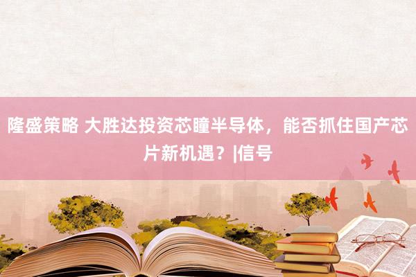 隆盛策略 大胜达投资芯瞳半导体，能否抓住国产芯片新机遇？|信号