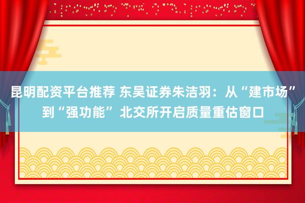昆明配资平台推荐 东吴证券朱洁羽：从“建市场”到“强功能” 北交所开启质量重估窗口