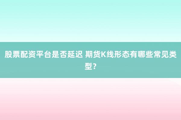 股票配资平台是否延迟 期货K线形态有哪些常见类型？