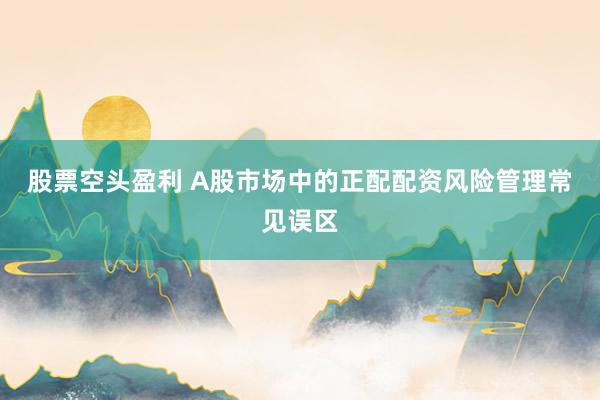 股票空头盈利 A股市场中的正配配资风险管理常见误区
