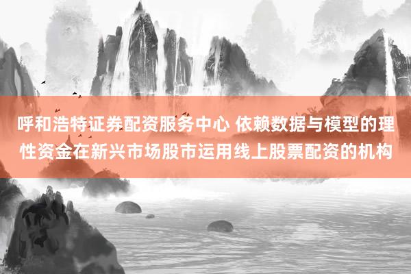 呼和浩特证券配资服务中心 依赖数据与模型的理性资金在新兴市场股市运用线上股票配资的机构