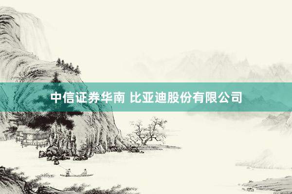 中信证券华南 比亚迪股份有限公司