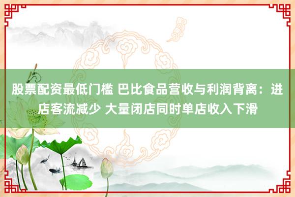 股票配资最低门槛 巴比食品营收与利润背离:进店客流减少 大量闭店同时单店收入下滑
