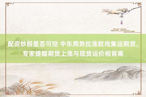 配资炒股是否可控 中东局势拉涨欧线集运期货，专家提醒期货上涨与现货运价相背离