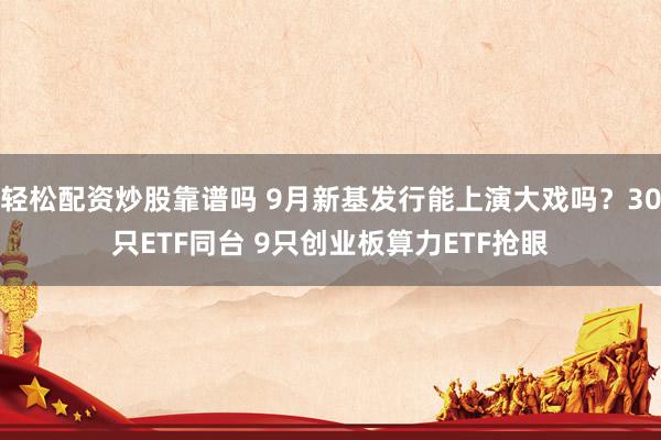 轻松配资炒股靠谱吗 9月新基发行能上演大戏吗？30只ETF同台 9只创业板算力ETF抢眼