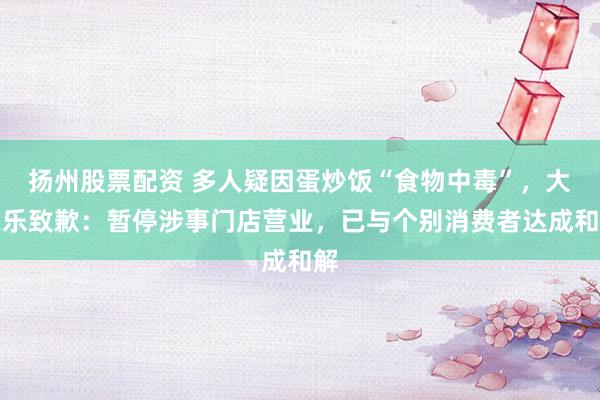 扬州股票配资 多人疑因蛋炒饭“食物中毒”，大家乐致歉：暂停涉事门店营业，已与个别消费者达成和解
