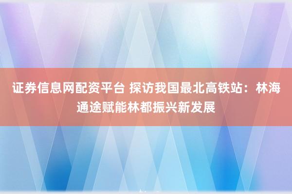 证券信息网配资平台 探访我国最北高铁站：林海通途赋能林都振兴新发展