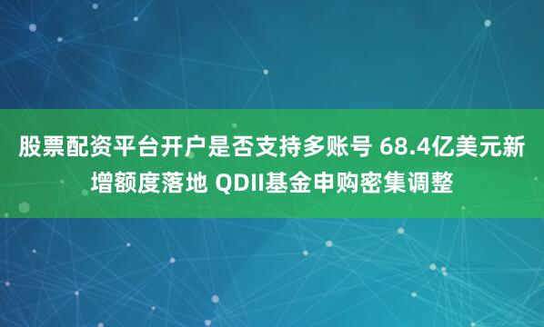 股票配资平台开户是否支持多账号 68.4亿美元新增额度落地 QDII基金申购密集调整