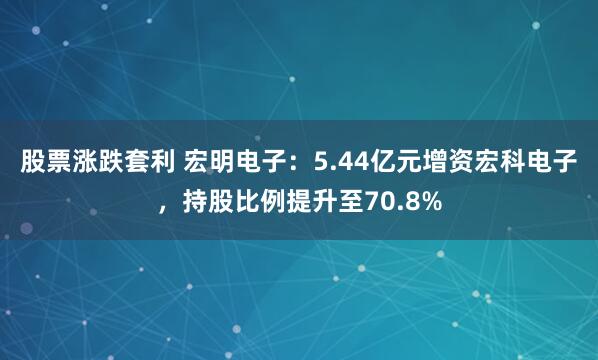 股票涨跌套利 宏明电子：5.44亿元增资宏科电子，持股比例提升至70.8%