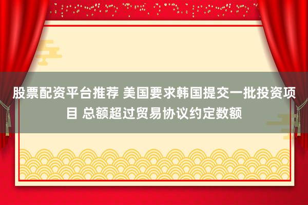 股票配资平台推荐 美国要求韩国提交一批投资项目 总额超过贸易协议约定数额