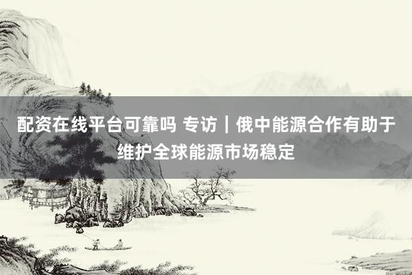 配资在线平台可靠吗 专访|俄中能源合作有助于维护全球能源市场稳定