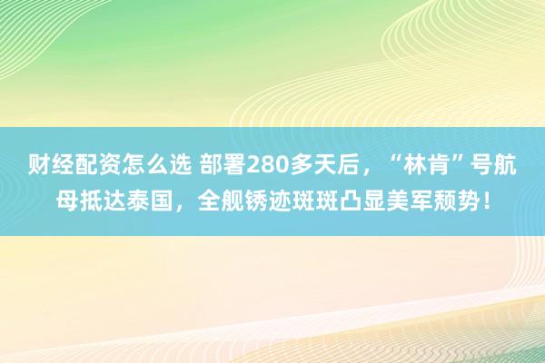 财经配资怎么选 部署280多天后，“林肯”号航母抵达泰国，全舰锈迹斑斑凸显美军颓势！