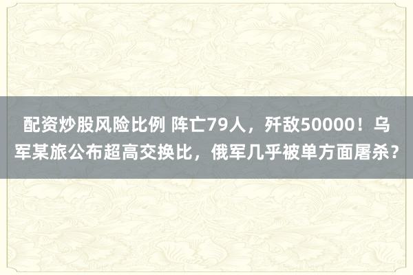 配资炒股风险比例 阵亡79人，歼敌50000！乌军某旅公布超高交换比，俄军几乎被单方面屠杀？