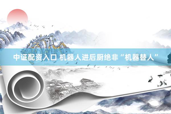 中证配资入口 机器人进后厨绝非“机器替人”