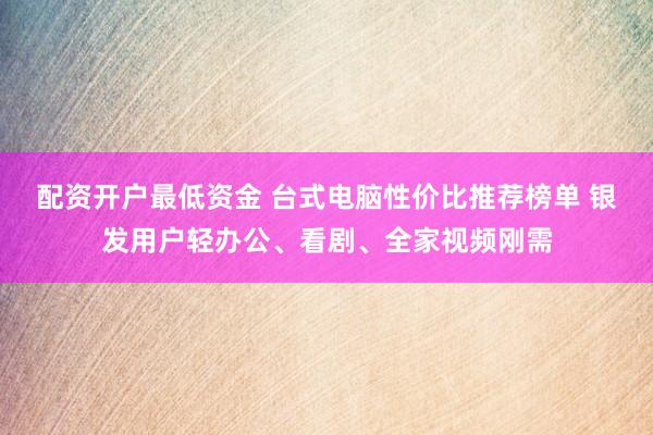 配资开户最低资金 台式电脑性价比推荐榜单 银发用户轻办公、看剧、全家视频刚需