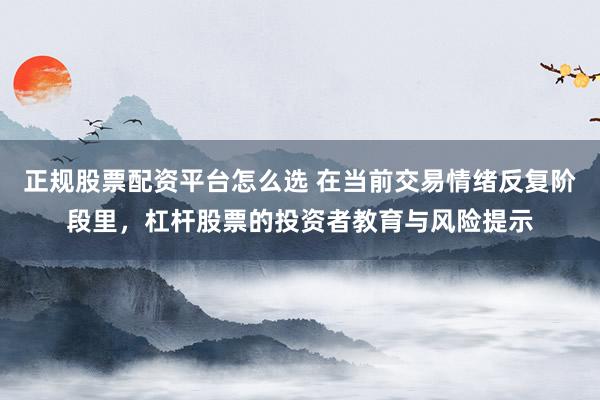 正规股票配资平台怎么选 在当前交易情绪反复阶段里，杠杆股票的投资者教育与风险提示