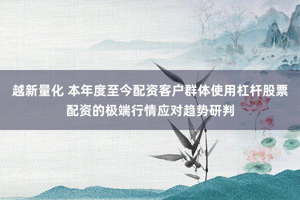 越新量化 本年度至今配资客户群体使用杠杆股票配资的极端行情应对趋势研判