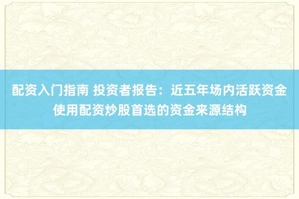 配资入门指南 投资者报告：近五年场内活跃资金使用配资炒股首选的资金来源结构