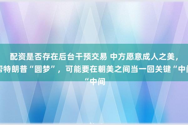 配资是否存在后台干预交易 中方愿意成人之美，帮特朗普“圆梦”，可能要在朝美之间当一回关键“中间