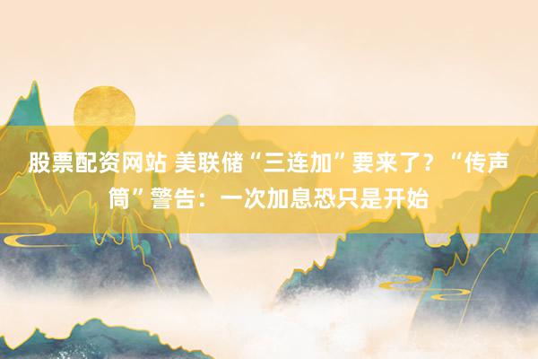 股票配资网站 美联储“三连加”要来了？“传声筒”警告：一次加息恐只是开始