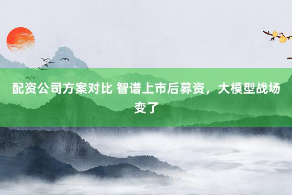 配资公司方案对比 智谱上市后募资,大模型战场变了