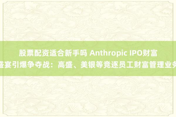 股票配资适合新手吗 Anthropic IPO财富盛宴引爆争夺战：高盛、美银等竞逐员工财富管理业务